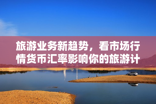 旅游业务新趋势，看市场行情货币汇率影响你的旅游计划！