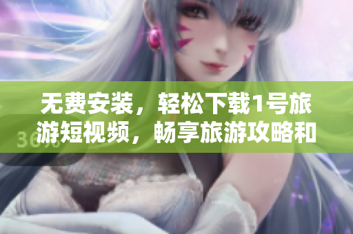 无费安装，轻松下载1号旅游短视频，畅享旅游攻略和美景