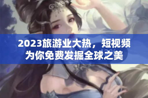 2023旅游业大热，短视频为你免费发掘全球之美