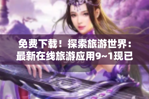 免费下载！探索旅游世界：最新在线旅游应用9~1现已面市