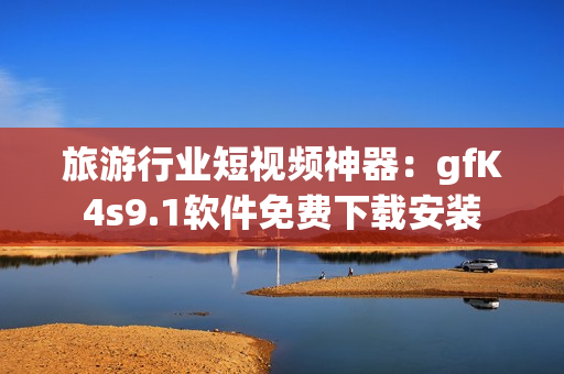 旅游行业短视频神器：gfK4s9.1软件免费下载安装