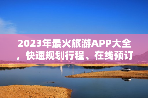 2023年最火旅游APP大全，快速规划行程、在线预订，让旅途更便捷！
