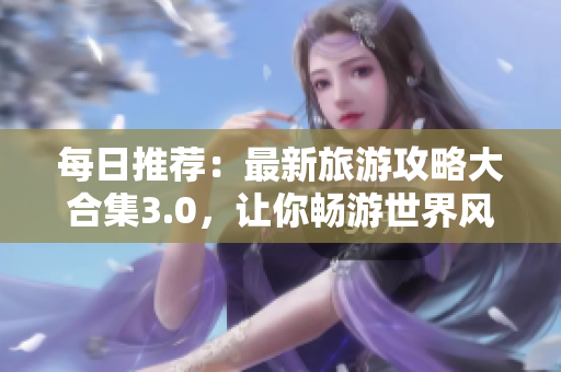 每日推荐：最新旅游攻略大合集3.0，让你畅游世界风景！