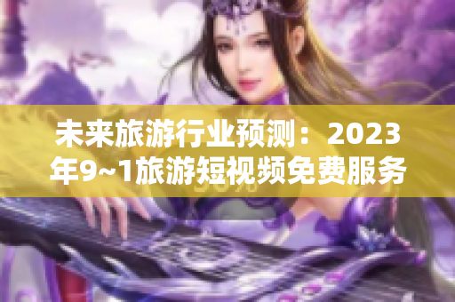 未来旅游行业预测：2023年9~1旅游短视频免费服务将引领行业变革