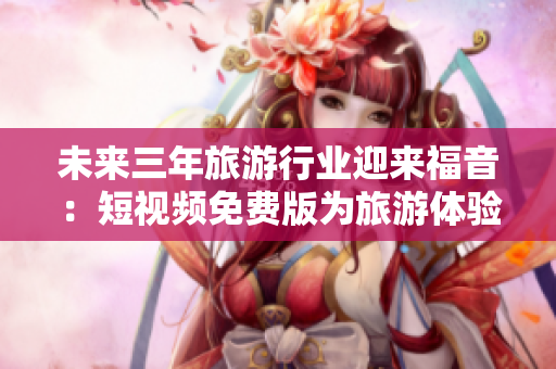 未来三年旅游行业迎来福音：短视频免费版为旅游体验增添新乐趣