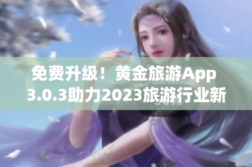 免费升级！黄金旅游App 3.0.3助力2023旅游行业新体验！