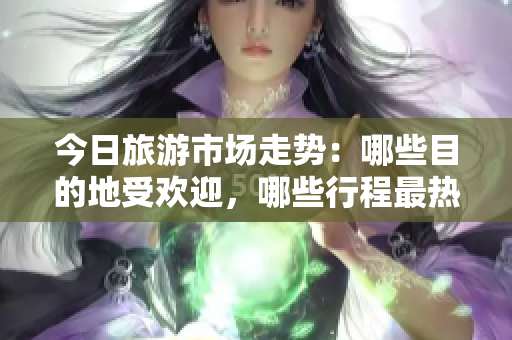 今日旅游市场走势：哪些目的地受欢迎，哪些行程最热门？