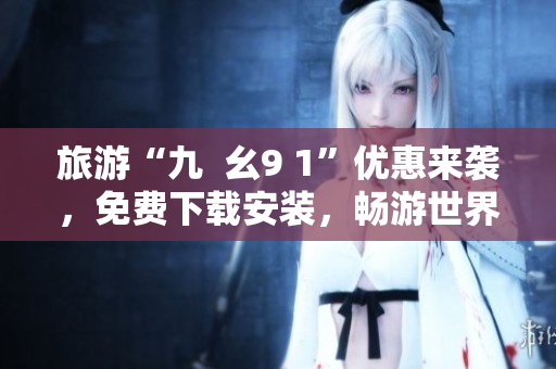 旅游“九  幺9 1”优惠来袭，免费下载安装，畅游世界风情！