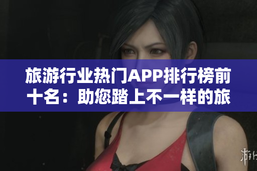 旅游行业热门APP排行榜前十名：助您踏上不一样的旅程！