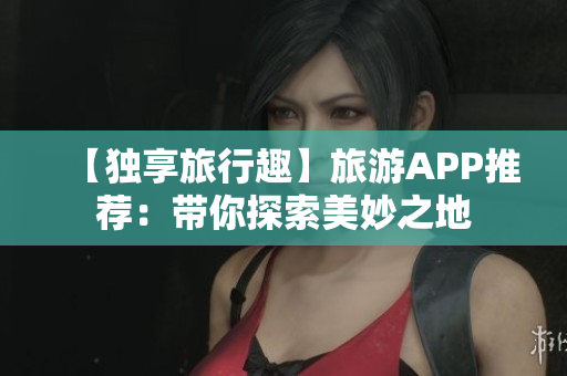 【独享旅行趣】旅游APP推荐：带你探索美妙之地