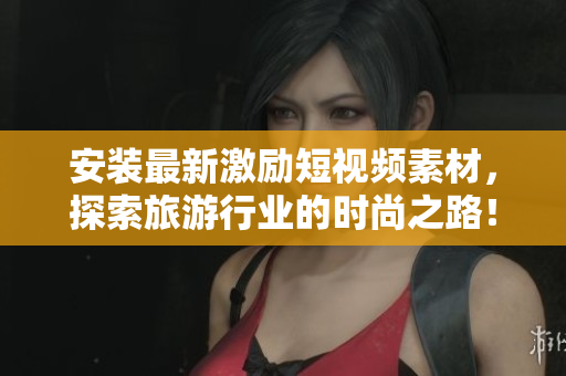安装最新激励短视频素材，探索旅游行业的时尚之路！