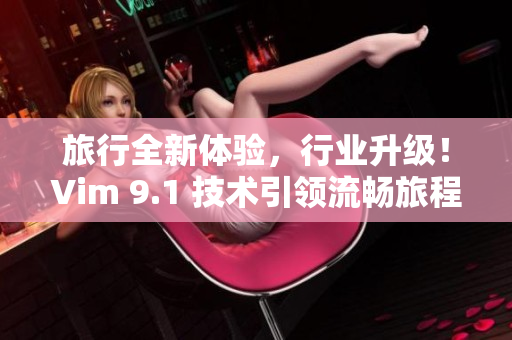 旅行全新体验，行业升级！Vim 9.1 技术引领流畅旅程