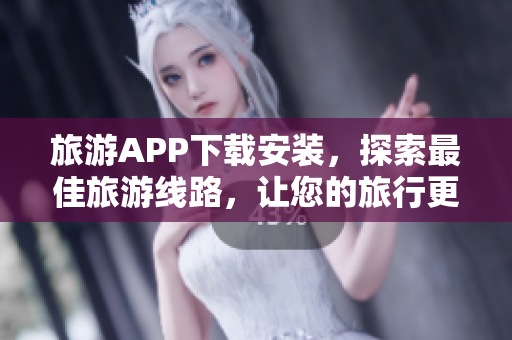 旅游APP下载安装，探索最佳旅游线路，让您的旅行更精彩！