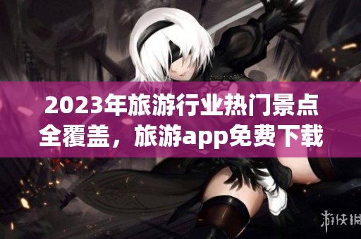2023年旅游行业热门景点全覆盖，旅游app免费下载大汇总