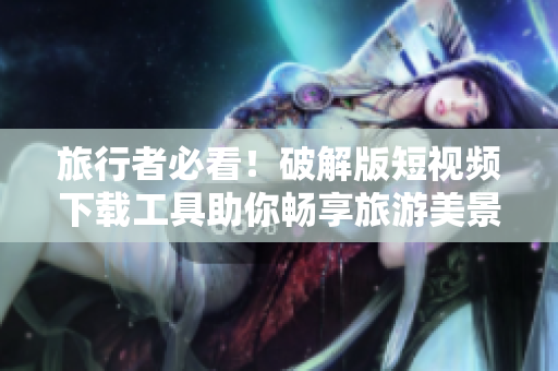 旅行者必看！破解版短视频下载工具助你畅享旅游美景