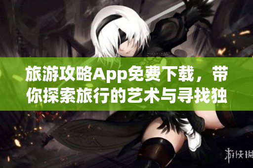 旅游攻略App免费下载，带你探索旅行的艺术与寻找独特体验