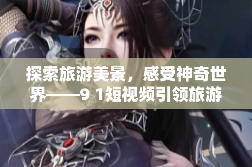 探索旅游美景，感受神奇世界——9 1短视频引领旅游新风尚