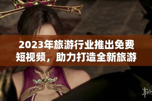 2023年旅游行业推出免费短视频，助力打造全新旅游体验