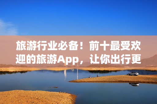 旅游行业必备！前十最受欢迎的旅游App，让你出行更省心！