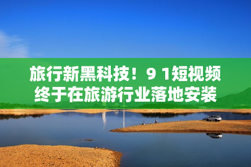 旅行新黑科技！9 1短视频终于在旅游行业落地安装