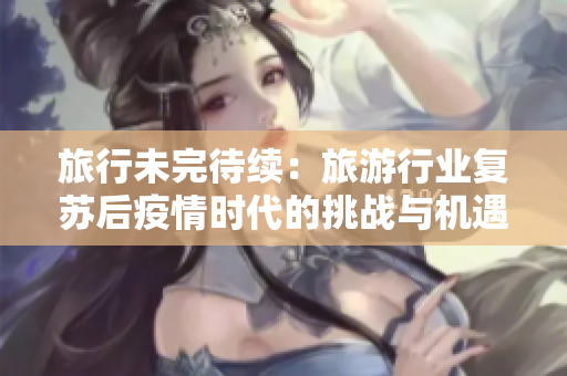 旅行未完待续：旅游行业复苏后疫情时代的挑战与机遇