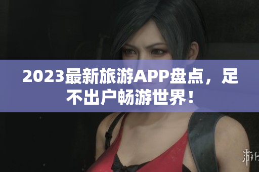 2023最新旅游APP盘点，足不出户畅游世界！