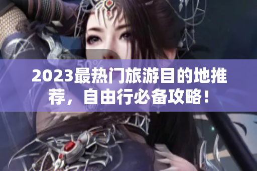 2023最热门旅游目的地推荐，自由行必备攻略！