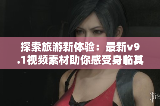 探索旅游新体验：最新v9.1视频素材助你感受身临其境旅游之美