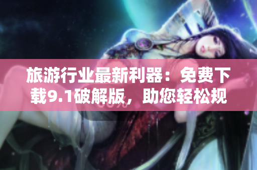 旅游行业最新利器：免费下载9.1破解版，助您轻松规划完美行程