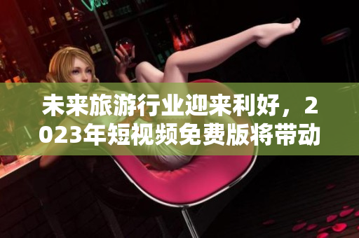 未来旅游行业迎来利好，2023年短视频免费版将带动更多游客体验旅行