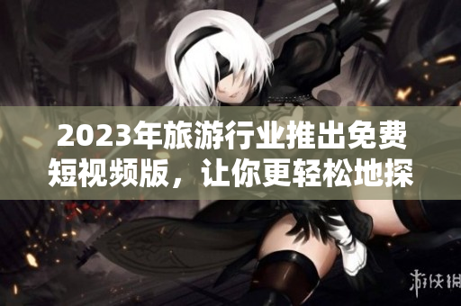 2023年旅游行业推出免费短视频版，让你更轻松地探索全球美景