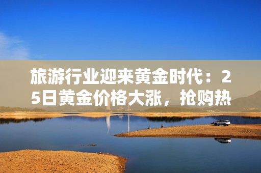 旅游行业迎来黄金时代：25日黄金价格大涨，抢购热潮引领旅游消费新趋势