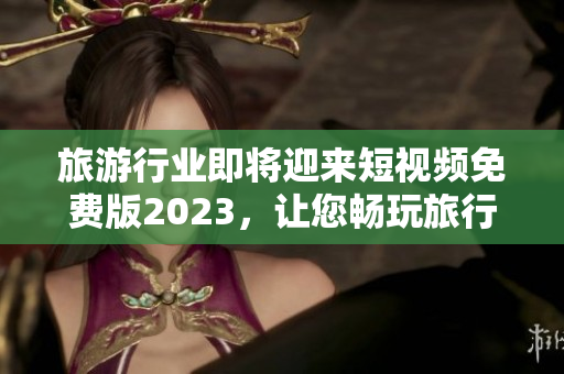 旅游行业即将迎来短视频免费版2023，让您畅玩旅行视频！