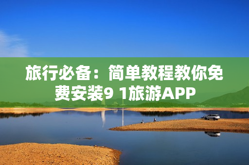 旅行必备：简单教程教你免费安装9 1旅游APP