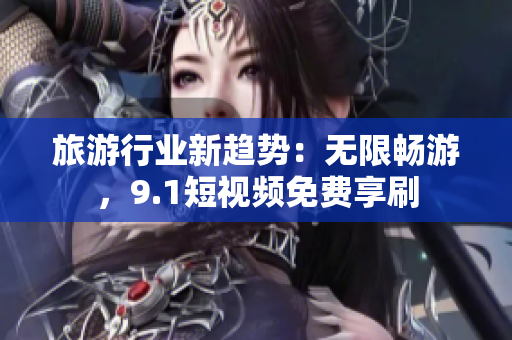 旅游行业新趋势：无限畅游，9.1短视频免费享刷