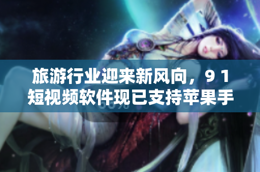 旅游行业迎来新风向，9 1短视频软件现已支持苹果手机安装