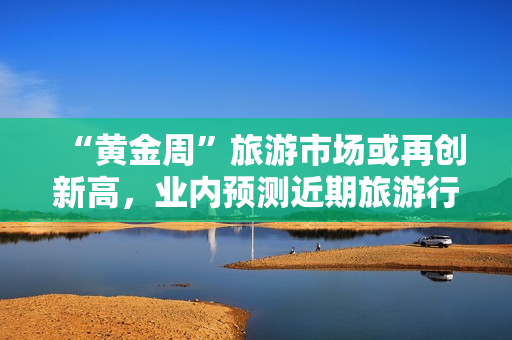 “黄金周”旅游市场或再创新高，业内预测近期旅游行业将迎来暴涨！