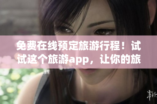 免费在线预定旅游行程！试试这个旅游app，让你的旅行更加愉快！