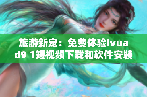 旅游新宠：免费体验Ivuad9 1短视频下载和软件安装