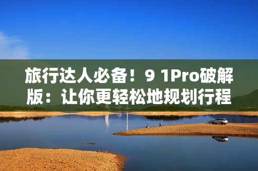 旅行达人必备！9 1Pro破解版：让你更轻松地规划行程