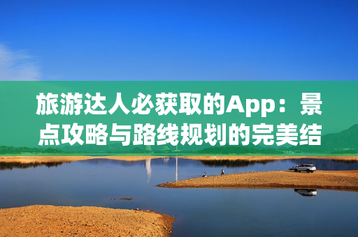 旅游达人必获取的App：景点攻略与路线规划的完美结合