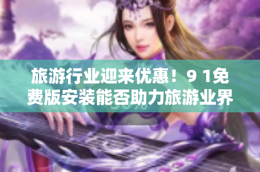旅游行业迎来优惠！9 1免费版安装能否助力旅游业界？