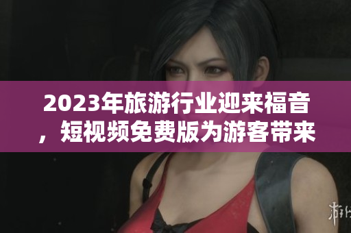 2023年旅游行业迎来福音，短视频免费版为游客带来全新的旅程体验！