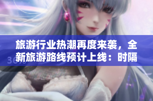 旅游行业热潮再度来袭，全新旅游路线预计上线：时隔一年半