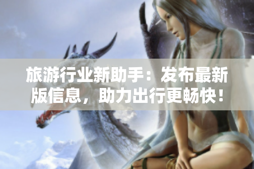 旅游行业新助手：发布最新版信息，助力出行更畅快！