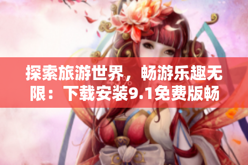 探索旅游世界，畅游乐趣无限：下载安装9.1免费版畅享旅游行业资讯！