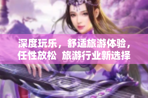 深度玩乐，舒适旅游体验，任性放松  旅游行业新选择