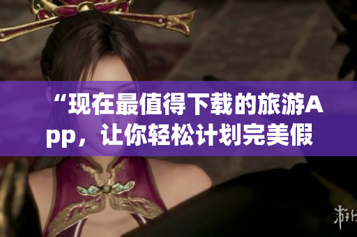 “现在最值得下载的旅游App，让你轻松计划完美假期”
