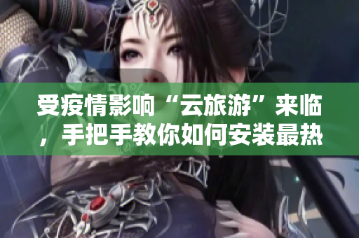 受疫情影响“云旅游”来临，手把手教你如何安装最热门的旅游应用程序！