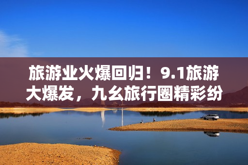 旅游业火爆回归！9.1旅游大爆发，九幺旅行圈精彩纷呈